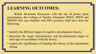 LEARNING OUTCOMES:
Within 40-minute discussion with the use of power point
presentation, the College of Teacher Education BSED, BPED and
BSNED first year students with 80% accuracy shall have done the
following:
• identify the different stages of cognitive development theory;
• determine the major characteristics and developmental stages in
each ages in accordance with the theory;
• explain the significance of learning this theory in the educational
setting.
 