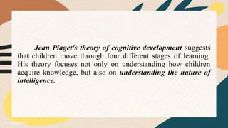 Jean Piaget's theory of cognitive development suggests
that children move through four different stages of learning.
His theory focuses not only on understanding how children
acquire knowledge, but also on understanding the nature of
intelligence.
 