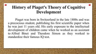 History of Piaget's Theory of Cognitive
Development
Piaget was born in Switzerland in the late 1800s and was
a precocious student, publishing his first scientific paper when
he was just 11 years old. His early exposure to the intellectual
development of children came when he worked as an assistant
to Alfred Binet and Theodore Simon as they worked to
standardize their famous IQ test.
 