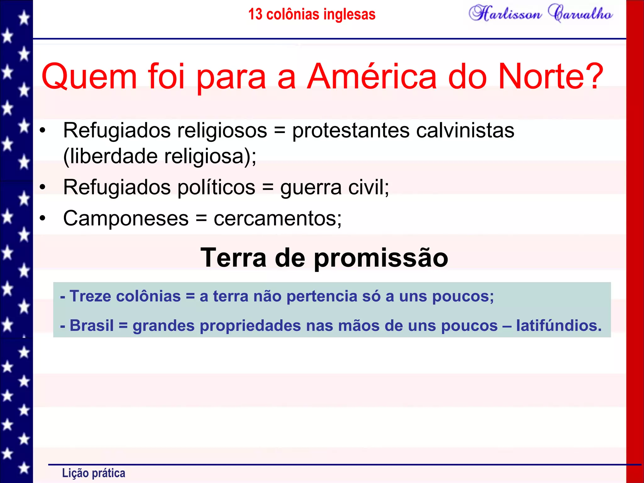 13 colônias inglesas
Lição prática
Quem foi para a América do Norte?
• Refugiados religiosos = protestantes calvinistas
(liberdade religiosa);
• Refugiados políticos = guerra civil;
• Camponeses = cercamentos;
Terra de promissão
- Treze colônias = a terra não pertencia só a uns poucos;
- Brasil = grandes propriedades nas mãos de uns poucos – latifúndios.
 