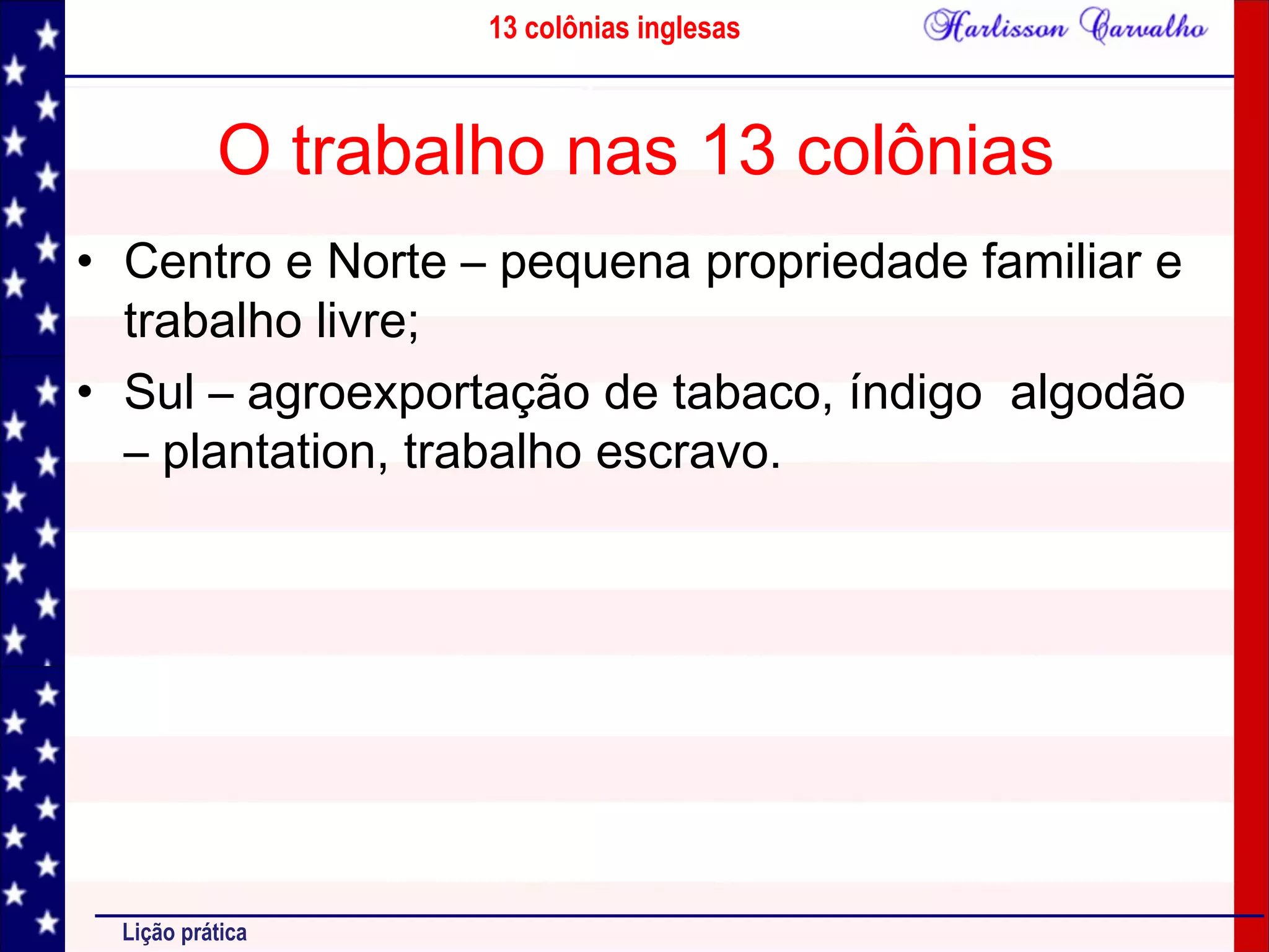 13 colônias inglesas
Lição prática
O trabalho nas 13 colônias
• Centro e Norte – pequena propriedade familiar e
trabalho livre;
• Sul – agroexportação de tabaco, índigo algodão
– plantation, trabalho escravo.
 