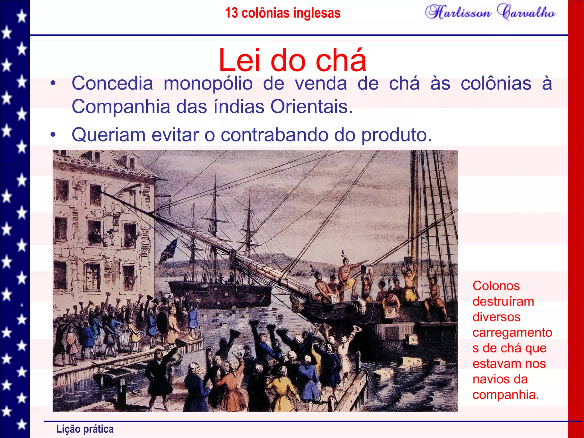 13 colônias inglesas
Lição prática
Lei do chá
• Concedia monopólio de venda de chá às colônias à
Companhia das índias Orientais.
• Queriam evitar o contrabando do produto.
Colonos
destruíram
diversos
carregamento
s de chá que
estavam nos
navios da
companhia.
 