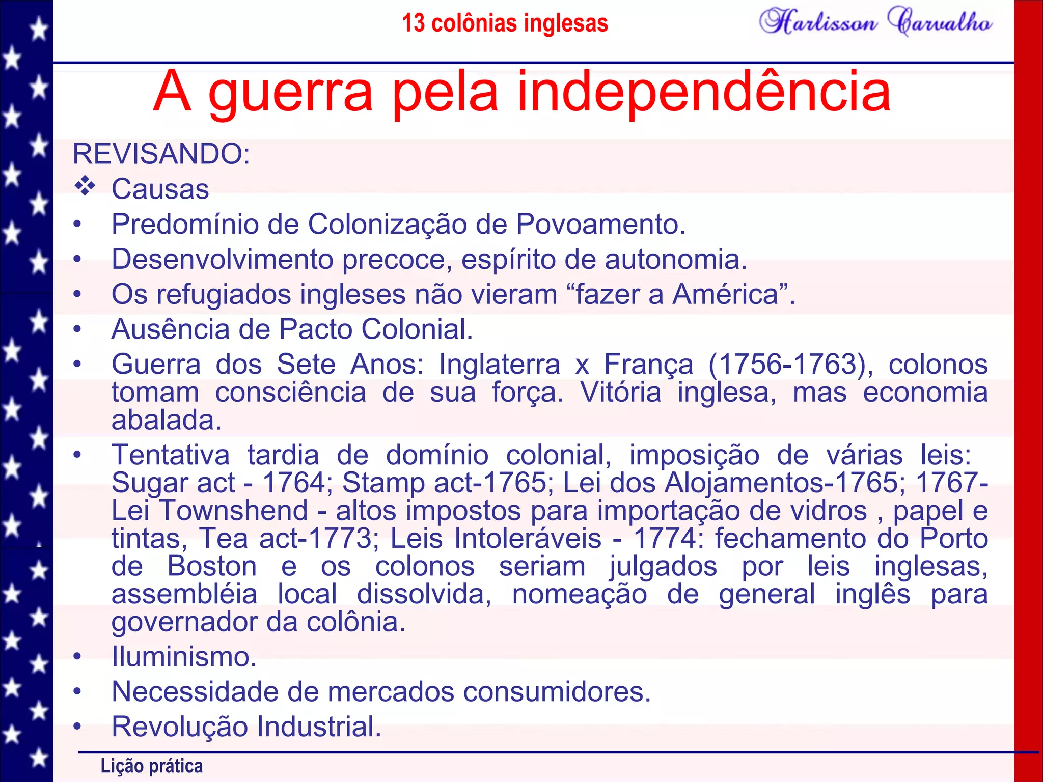 13 colônias inglesas
Lição prática
A guerra pela independência
REVISANDO:
 Causas
• Predomínio de Colonização de Povoamento.
• Desenvolvimento precoce, espírito de autonomia.
• Os refugiados ingleses não vieram “fazer a América”.
• Ausência de Pacto Colonial.
• Guerra dos Sete Anos: Inglaterra x França (1756-1763), colonos
tomam consciência de sua força. Vitória inglesa, mas economia
abalada.
• Tentativa tardia de domínio colonial, imposição de várias leis:
Sugar act - 1764; Stamp act-1765; Lei dos Alojamentos-1765; 1767-
Lei Townshend - altos impostos para importação de vidros , papel e
tintas, Tea act-1773; Leis Intoleráveis - 1774: fechamento do Porto
de Boston e os colonos seriam julgados por leis inglesas,
assembléia local dissolvida, nomeação de general inglês para
governador da colônia.
• Iluminismo.
• Necessidade de mercados consumidores.
• Revolução Industrial.
 