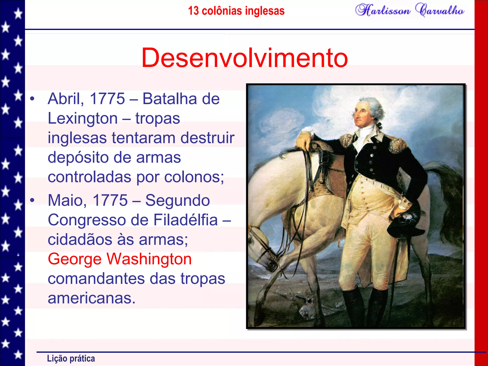 13 colônias inglesas
Lição prática
Desenvolvimento
• Abril, 1775 – Batalha de
Lexington – tropas
inglesas tentaram destruir
depósito de armas
controladas por colonos;
• Maio, 1775 – Segundo
Congresso de Filadélfia –
cidadãos às armas;
George Washington
comandantes das tropas
americanas.
 