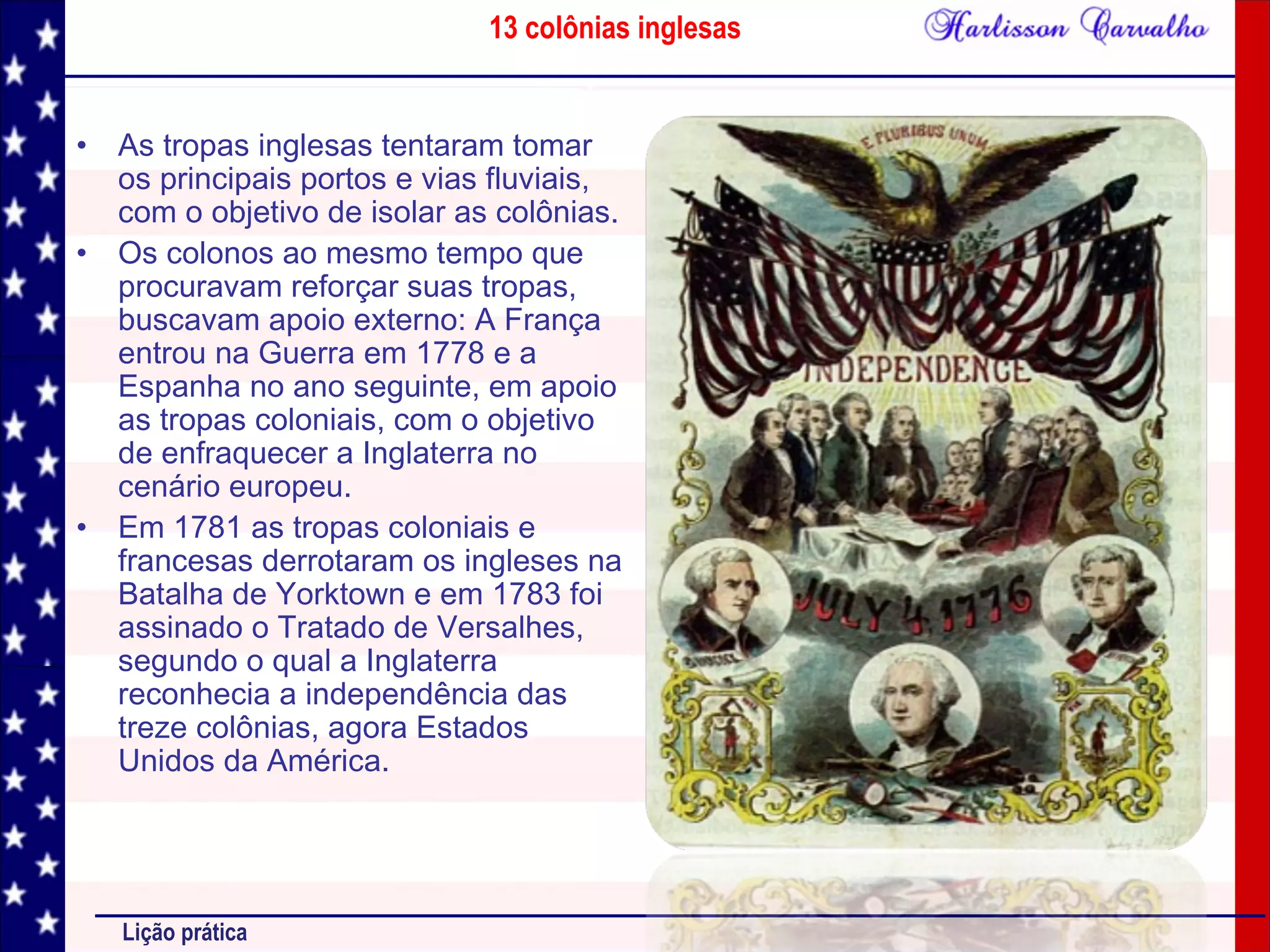 13 colônias inglesas
Lição prática
• As tropas inglesas tentaram tomar
os principais portos e vias fluviais,
com o objetivo de isolar as colônias.
• Os colonos ao mesmo tempo que
procuravam reforçar suas tropas,
buscavam apoio externo: A França
entrou na Guerra em 1778 e a
Espanha no ano seguinte, em apoio
as tropas coloniais, com o objetivo
de enfraquecer a Inglaterra no
cenário europeu.
• Em 1781 as tropas coloniais e
francesas derrotaram os ingleses na
Batalha de Yorktown e em 1783 foi
assinado o Tratado de Versalhes,
segundo o qual a Inglaterra
reconhecia a independência das
treze colônias, agora Estados
Unidos da América.
 