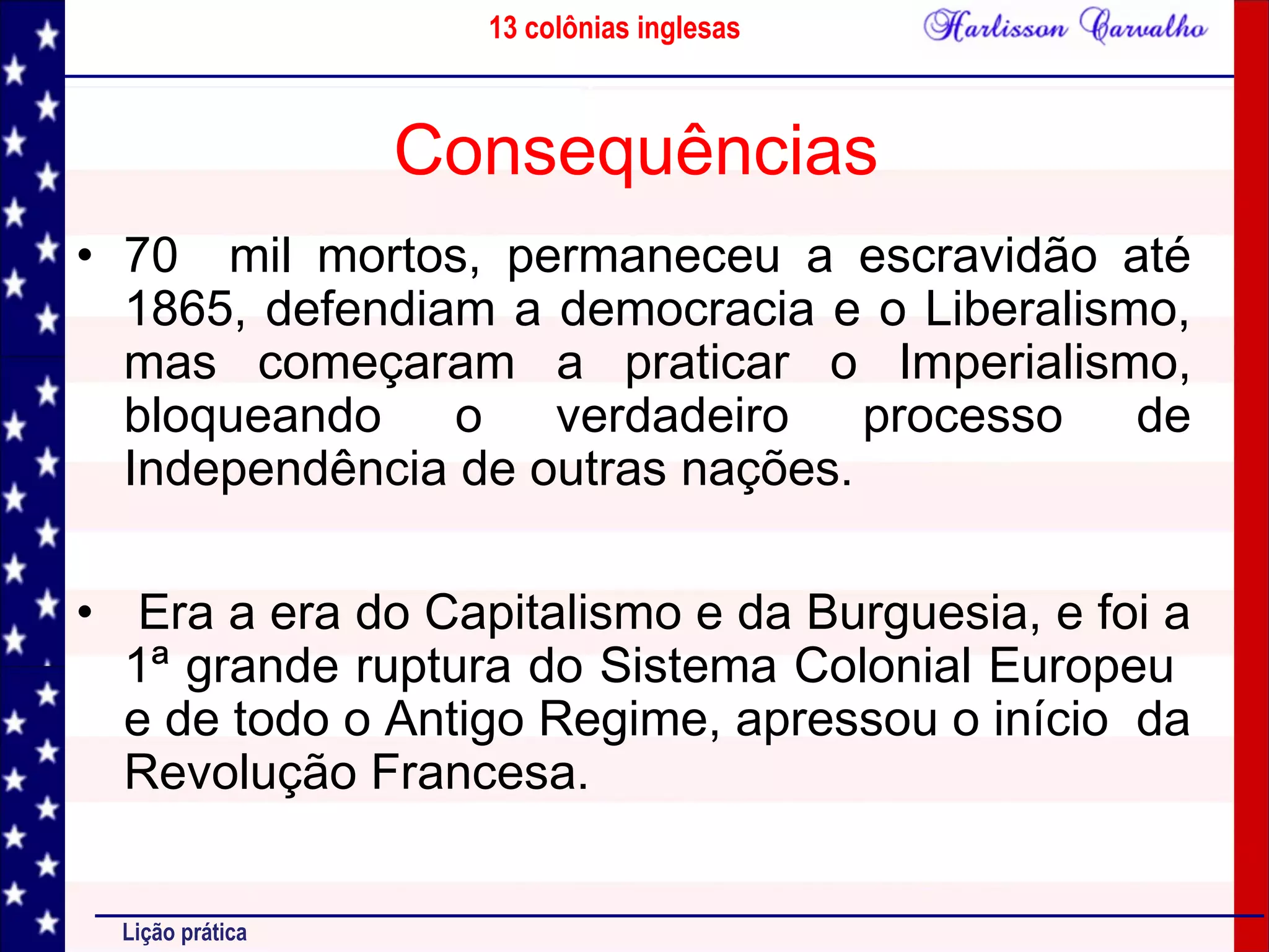 13 colônias inglesas
Lição prática
Consequências
• 70 mil mortos, permaneceu a escravidão até
1865, defendiam a democracia e o Liberalismo,
mas começaram a praticar o Imperialismo,
bloqueando o verdadeiro processo de
Independência de outras nações.
• Era a era do Capitalismo e da Burguesia, e foi a
1ª grande ruptura do Sistema Colonial Europeu
e de todo o Antigo Regime, apressou o início da
Revolução Francesa.
 