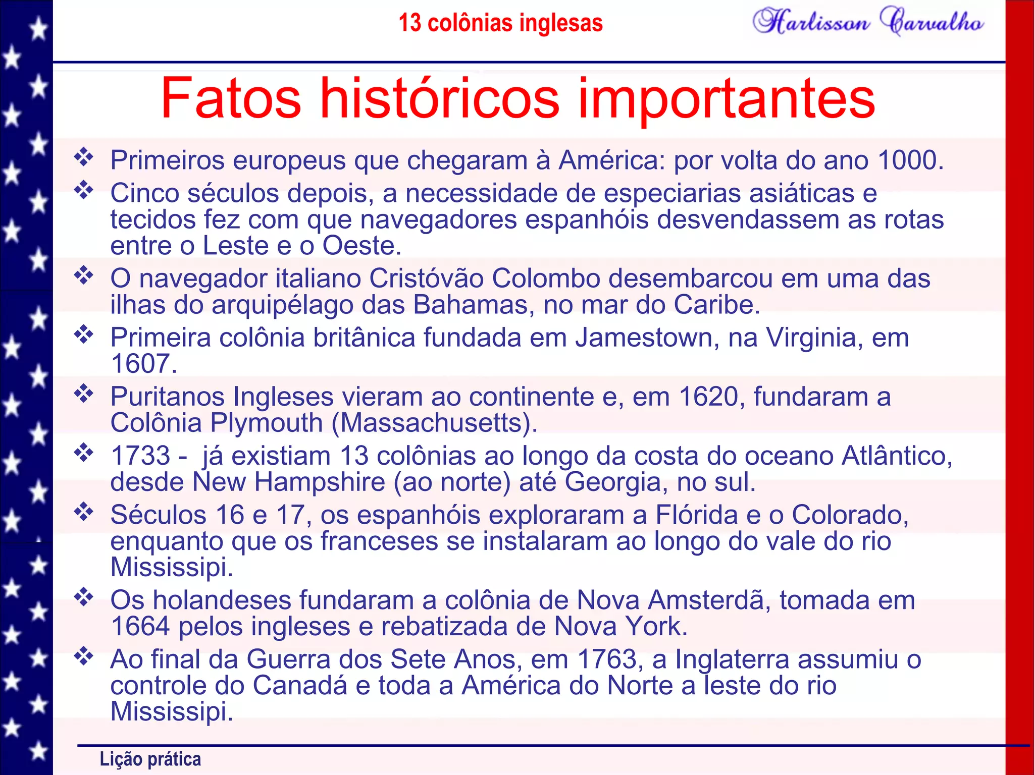 13 colônias inglesas
Lição prática
Fatos históricos importantes
 Primeiros europeus que chegaram à América: por volta do ano 1000.
 Cinco séculos depois, a necessidade de especiarias asiáticas e
tecidos fez com que navegadores espanhóis desvendassem as rotas
entre o Leste e o Oeste.
 O navegador italiano Cristóvão Colombo desembarcou em uma das
ilhas do arquipélago das Bahamas, no mar do Caribe.
 Primeira colônia britânica fundada em Jamestown, na Virginia, em
1607.
 Puritanos Ingleses vieram ao continente e, em 1620, fundaram a
Colônia Plymouth (Massachusetts).
 1733 - já existiam 13 colônias ao longo da costa do oceano Atlântico,
desde New Hampshire (ao norte) até Georgia, no sul.
 Séculos 16 e 17, os espanhóis exploraram a Flórida e o Colorado,
enquanto que os franceses se instalaram ao longo do vale do rio
Mississipi.
 Os holandeses fundaram a colônia de Nova Amsterdã, tomada em
1664 pelos ingleses e rebatizada de Nova York.
 Ao final da Guerra dos Sete Anos, em 1763, a Inglaterra assumiu o
controle do Canadá e toda a América do Norte a leste do rio
Mississipi.
 