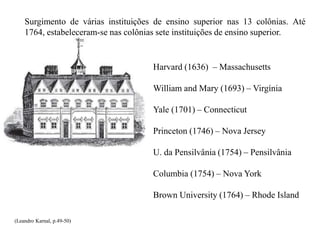 Surgimento de várias instituições de ensino superior nas 13 colônias. Até
1764, estabeleceram-se nas colônias sete instituições de ensino superior.
Harvard (1636) – Massachusetts
William and Mary (1693) – Virgínia
Yale (1701) – Connecticut
Princeton (1746) – Nova Jersey
U. da Pensilvânia (1754) – Pensilvânia
Columbia (1754) – Nova York
Brown University (1764) – Rhode Island
(Leandro Karnal, p.49-50)
 