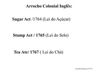 Arrocho Colonial Inglês:
Sugar Act /1764 (Lei do Açúcar)
Stamp Act / 1765 (Lei do Selo)
Tea Atc/ 1767 ( Lei do Chá)
(Leandro karnal, p.76-77)
 