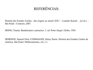 REFERÊNCIAS:
História dos Estados Unidos : das origens ao século XXI / – Leandro Karnal ... [et al.]. –
São Paulo : Contexto, 2007.
MOOG, Vianna. Bandeirantes e pioneiros. 3. ed. Porto Alegre: Globo, 1956.
MORISON, Samuel Eliot; COMMAGER, Henry Steele. História dos Estados Unidos da
América. São Paulo: Melhoramentos, s/d., t.1.
 