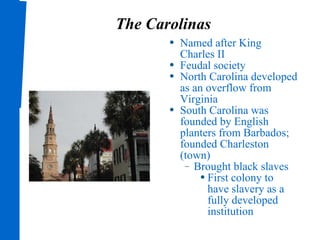 The Carolinas Named after King Charles II Feudal society North Carolina developed as an overflow from Virginia South Carolina was founded by English planters from Barbados; founded Charleston (town) Brought black slaves First colony to have slavery as a fully developed institution 