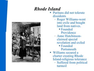 Rhode Island Puritans did not tolerate dissidents Roger Williams-went into exile and bought land from natives. Founded Providence Anne Hutchinson-claimed special revelation and exiled Founded Portsmouth Williams secured a charter creating Rhode Island-religious tolerance Suffered from political turmoil 