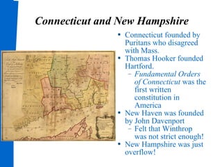 Connecticut and New Hampshire Connecticut founded by Puritans who disagreed with Mass. Thomas Hooker founded Hartford. Fundamental Orders of Connecticut  was the first written constitution in America New Haven was founded by John Davenport  Felt that Winthrop was not strict enough! New Hampshire was just overflow! 