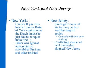 New York and New Jersey New York: Charles II gave his brother, James Duke of York control over the Dutch lands (he just had to conquer them first...) James was against representative assemblies-Puritans and other resisted New Jersey: James gave some of his territory to two wealthy English nobles Caused confusion over territory Conflicting claims of land ownership plagued New Jersey 
