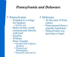 Pennsylvania and Delaware Pennsylvania Founded as a refuge for Quakers Fertile soil Believed they could communicate directly with God Pacifists William Penn=founder Granted full religious freedom Planned out Philadelphia Peaceful with natives Delaware At first part of Penn. colony Penn granted them a separate legislature Pennsylvania was growing so large! 