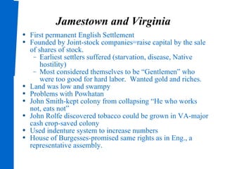Jamestown and Virginia First permanent English Settlement Founded by Joint-stock companies=raise capital by the sale of shares of stock. Earliest settlers suffered (starvation, disease, Native hostility) Most considered themselves to be “Gentlemen” who were too good for hard labor.  Wanted gold and riches. Land was low and swampy Problems with Powhatan John Smith-kept colony from collapsing “He who works not, eats not” John Rolfe discovered tobacco could be grown in VA-major cash crop-saved colony Used indenture system to increase numbers House of Burgesses-promised same rights as in Eng., a representative assembly. 