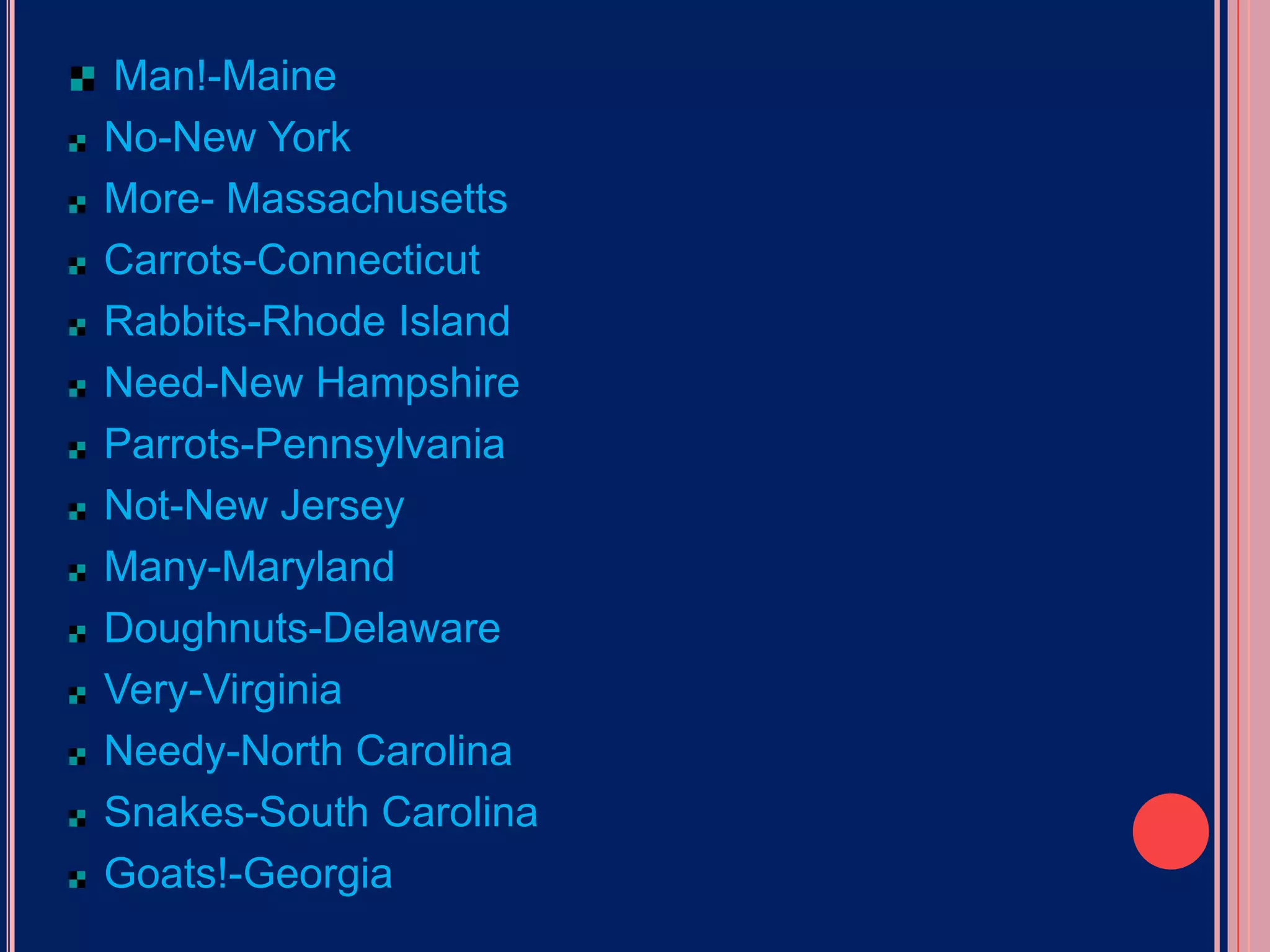 Man!-MaineNo-New YorkMore- MassachusettsCarrots-ConnecticutRabbits-Rhode IslandNeed-New HampshireParrots-PennsylvaniaNot-New JerseyMany-MarylandDoughnuts-DelawareVery-VirginiaNeedy-North CarolinaSnakes-South CarolinaGoats!-Georgia