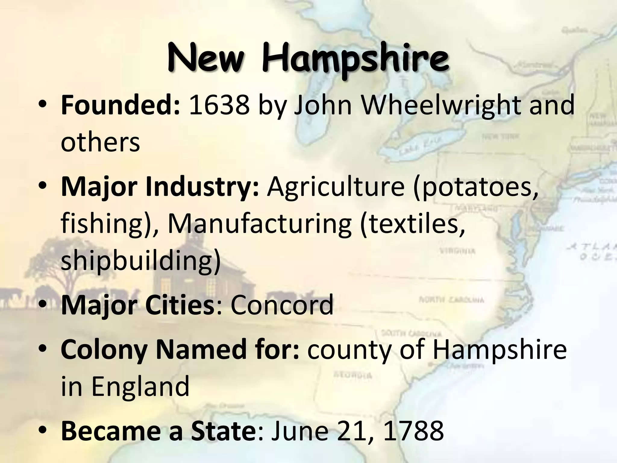 New Hampshire
• Founded: 1638 by John Wheelwright and
others
• Major Industry: Agriculture (potatoes,
fishing), Manufacturing (textiles,
shipbuilding)
• Major Cities: Concord
• Colony Named for: county of Hampshire
in England
• Became a State: June 21, 1788
 