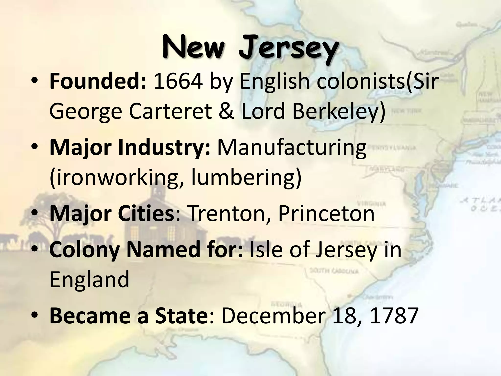 New Jersey
• Founded: 1664 by English colonists(Sir
George Carteret & Lord Berkeley)
• Major Industry: Manufacturing
(ironworking, lumbering)
• Major Cities: Trenton, Princeton
• Colony Named for: Isle of Jersey in
England
• Became a State: December 18, 1787
 