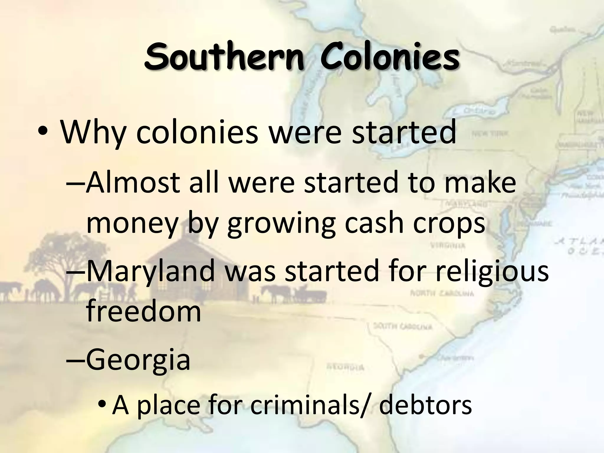Southern Colonies
• Why colonies were started
–Almost all were started to make
money by growing cash crops
–Maryland was started for religious
freedom
–Georgia
•A place for criminals/ debtors
 