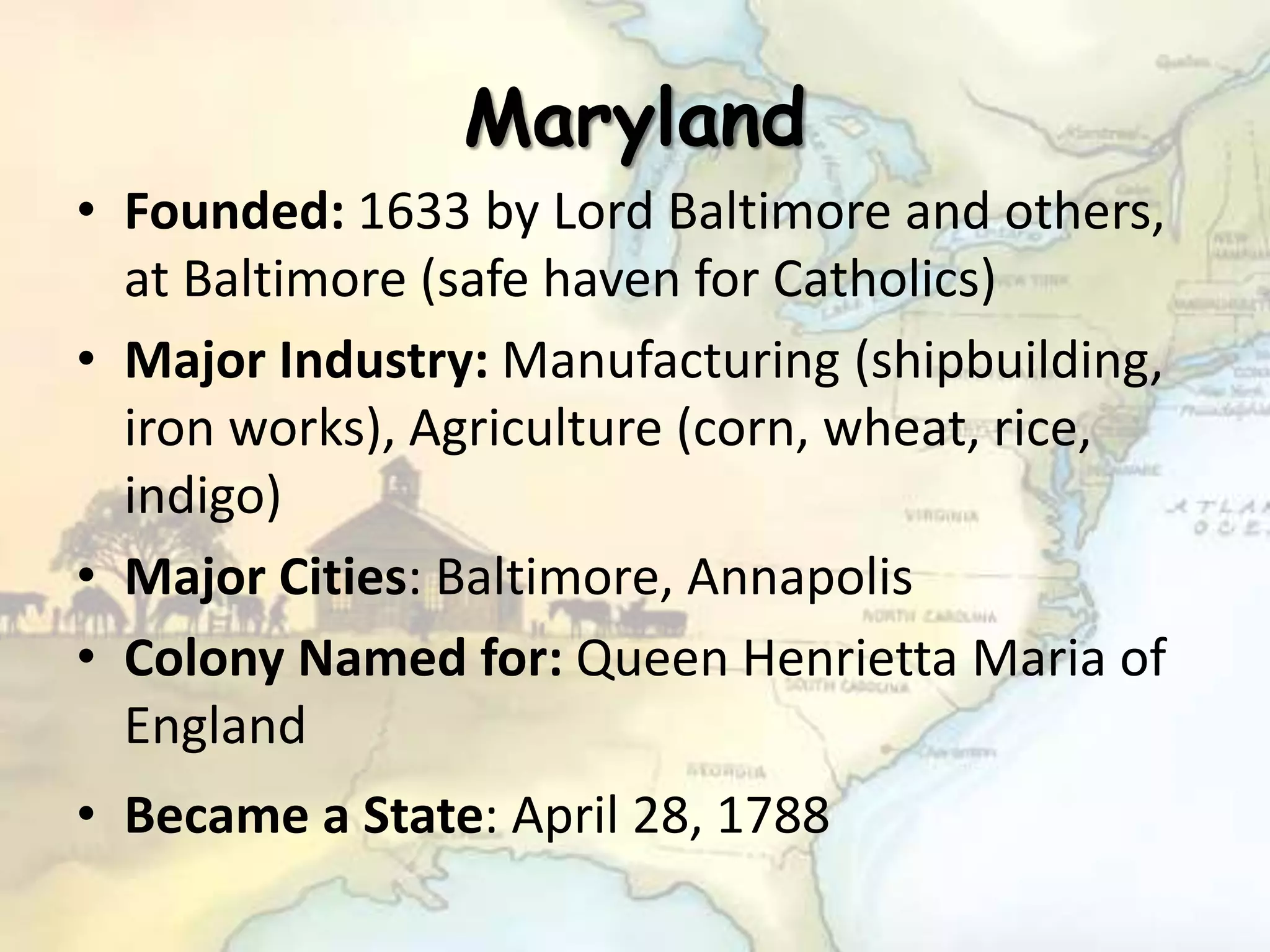 Maryland
• Founded: 1633 by Lord Baltimore and others,
at Baltimore (safe haven for Catholics)
• Major Industry: Manufacturing (shipbuilding,
iron works), Agriculture (corn, wheat, rice,
indigo)
• Major Cities: Baltimore, Annapolis
• Colony Named for: Queen Henrietta Maria of
England
• Became a State: April 28, 1788
 