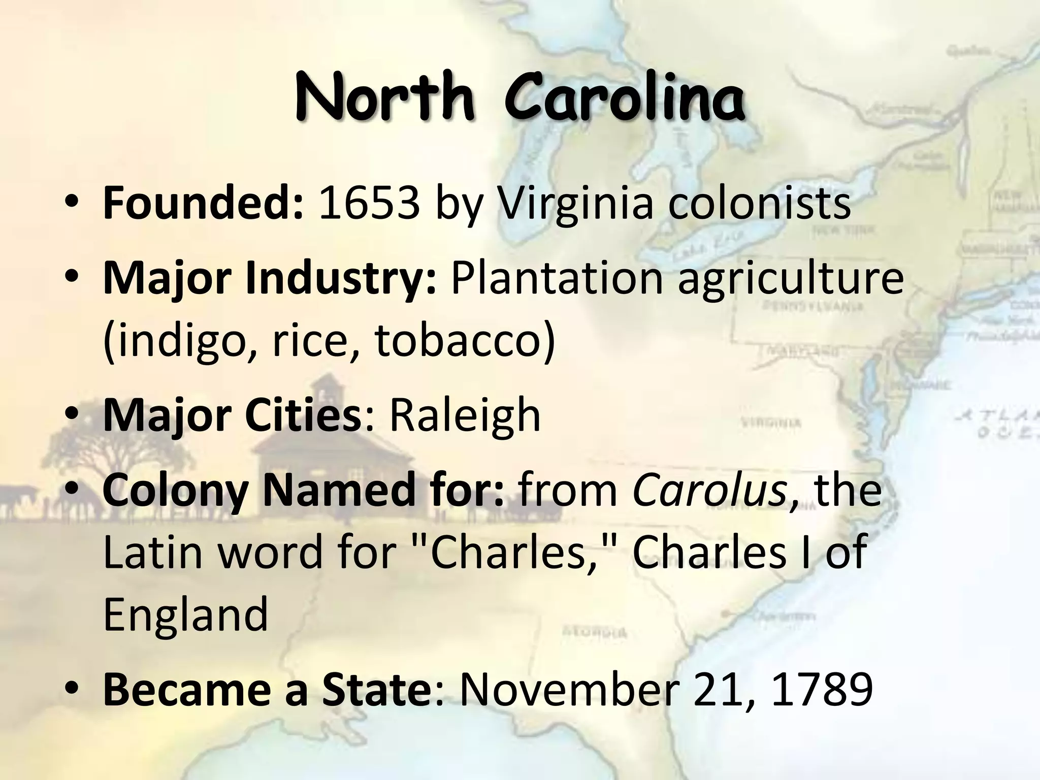 North Carolina
• Founded: 1653 by Virginia colonists
• Major Industry: Plantation agriculture
(indigo, rice, tobacco)
• Major Cities: Raleigh
• Colony Named for: from Carolus, the
Latin word for "Charles," Charles I of
England
• Became a State: November 21, 1789
 