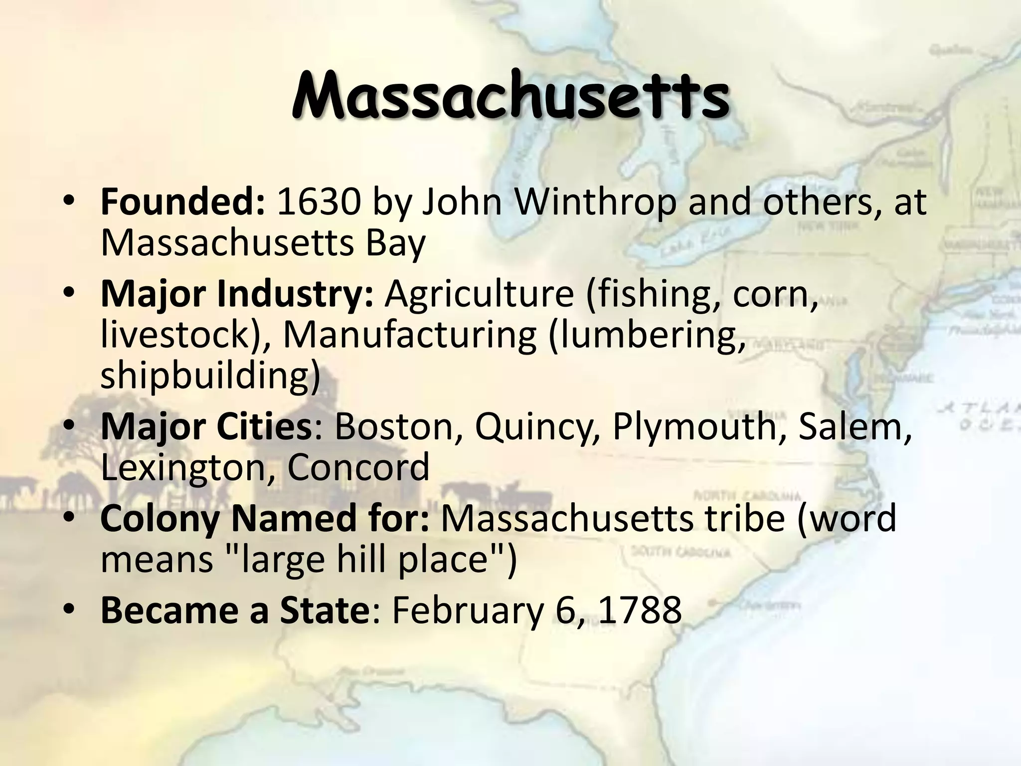 Massachusetts
• Founded: 1630 by John Winthrop and others, at
Massachusetts Bay
• Major Industry: Agriculture (fishing, corn,
livestock), Manufacturing (lumbering,
shipbuilding)
• Major Cities: Boston, Quincy, Plymouth, Salem,
Lexington, Concord
• Colony Named for: Massachusetts tribe (word
means "large hill place")
• Became a State: February 6, 1788
 