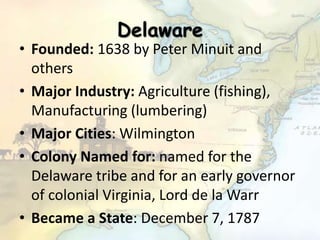 Delaware
• Founded: 1638 by Peter Minuit and
others
• Major Industry: Agriculture (fishing),
Manufacturing (lumbering)
• Major Cities: Wilmington
• Colony Named for: named for the
Delaware tribe and for an early governor
of colonial Virginia, Lord de la Warr
• Became a State: December 7, 1787
 