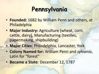 Pennsylvania
• Founded: 1682 by William Penn and others, at
Philadelphia
• Major Industry: Agriculture (wheat, corn,
cattle, dairy), Manufacturing (textiles,
papermaking, shipbuilding)
• Major Cities: Philadelphia, Lancaster, York
• Colony Named for: William Penn and sylvania,
Latin for "forest"
• Became a State: December 12, 1787
 