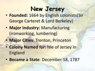 New Jersey
• Founded: 1664 by English colonists(Sir
George Carteret & Lord Berkeley)
• Major Industry: Manufacturing
(ironworking, lumbering)
• Major Cities: Trenton, Princeton
• Colony Named for: Isle of Jersey in
England
• Became a State: December 18, 1787
 