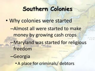 Southern Colonies
• Why colonies were started
–Almost all were started to make
money by growing cash crops
–Maryland was started for religious
freedom
–Georgia
•A place for criminals/ debtors
 