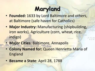 Maryland
• Founded: 1633 by Lord Baltimore and others,
at Baltimore (safe haven for Catholics)
• Major Industry: Manufacturing (shipbuilding,
iron works), Agriculture (corn, wheat, rice,
indigo)
• Major Cities: Baltimore, Annapolis
• Colony Named for: Queen Henrietta Maria of
England
• Became a State: April 28, 1788
 