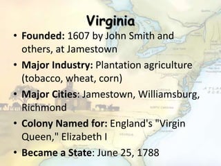 Virginia
• Founded: 1607 by John Smith and
others, at Jamestown
• Major Industry: Plantation agriculture
(tobacco, wheat, corn)
• Major Cities: Jamestown, Williamsburg,
Richmond
• Colony Named for: England's "Virgin
Queen," Elizabeth I
• Became a State: June 25, 1788
 