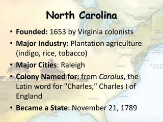 North Carolina
• Founded: 1653 by Virginia colonists
• Major Industry: Plantation agriculture
(indigo, rice, tobacco)
• Major Cities: Raleigh
• Colony Named for: from Carolus, the
Latin word for "Charles," Charles I of
England
• Became a State: November 21, 1789
 