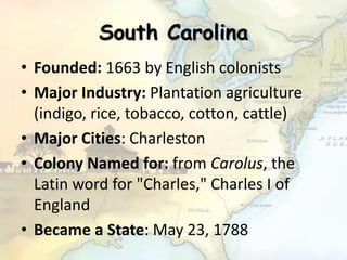South Carolina
• Founded: 1663 by English colonists
• Major Industry: Plantation agriculture
(indigo, rice, tobacco, cotton, cattle)
• Major Cities: Charleston
• Colony Named for: from Carolus, the
Latin word for "Charles," Charles I of
England
• Became a State: May 23, 1788
 
