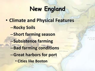 New England
• Climate and Physical Features
–Rocky Soils
–Short farming season
–Subsistence farming
–Bad farming conditions
–Great harbors for port
• Cities like Boston
 