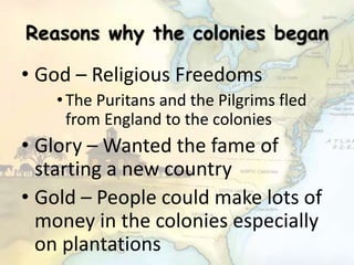 Reasons why the colonies began
• God – Religious Freedoms
•The Puritans and the Pilgrims fled
from England to the colonies
• Glory – Wanted the fame of
starting a new country
• Gold – People could make lots of
money in the colonies especially
on plantations
 