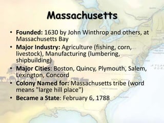 Massachusetts
• Founded: 1630 by John Winthrop and others, at
Massachusetts Bay
• Major Industry: Agriculture (fishing, corn,
livestock), Manufacturing (lumbering,
shipbuilding)
• Major Cities: Boston, Quincy, Plymouth, Salem,
Lexington, Concord
• Colony Named for: Massachusetts tribe (word
means "large hill place")
• Became a State: February 6, 1788
 