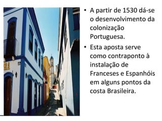 A partir de 1530 dá-se o desenvolvimento da colonização Portuguesa. Esta aposta serve como contraponto à instalação de Franceses e Espanhóis em alguns pontos da costa Brasileira. 