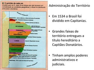 Administração do Território Em 1534 o Brasil foi dividido em Capitanias. Grandes faixas de território entregues a título hereditário a Capitães Donatários. Tinham amplos poderes administrativos e judiciais. 