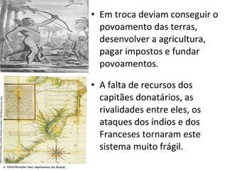 Em troca deviam conseguir o povoamento das terras, desenvolver a agricultura, pagar impostos e fundar povoamentos. A falta de recursos dos capitães donatários, as rivalidades entre eles, os ataques dos índios e dos Franceses tornaram este sistema muito frágil.  