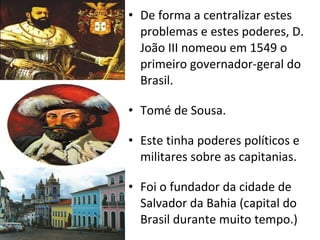 De forma a centralizar estes problemas e estes poderes, D. João III nomeou em 1549 o primeiro governador-geral do Brasil. Tomé de Sousa. Este tinha poderes políticos e militares sobre as capitanias. Foi o fundador da cidade de Salvador da Bahia (capital do Brasil durante muito tempo.) 