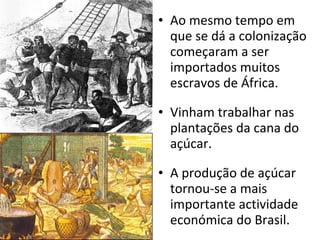 Ao mesmo tempo em que se dá a colonização começaram a ser importados muitos escravos de África. Vinham trabalhar nas plantações da cana do açúcar. A produção de açúcar tornou-se a mais importante actividade económica do Brasil. 