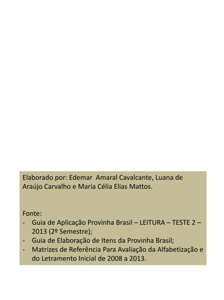 Elaborado por: Edemar Amaral Cavalcante, Luana de
Araújo Carvalho e Maria Célia Elias Mattos.
Fonte:
- Guia de Aplicação Provinha Brasil – LEITURA – TESTE 2 –
2013 (2º Semestre);
- Guia de Elaboração de Itens da Provinha Brasil;
- Matrizes de Referência Para Avaliação da Alfabetização e
do Letramento Inicial de 2008 a 2013.
 