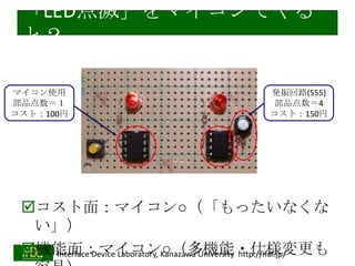 「LED点滅」をマイコンでやる
と？
マイコン使用
部品点数＝１
コスト：100円

発振回路(555)
部品点数＝4
コスト：150円

コスト面：マイコン○（「もったいなくな
い」）
機能面：マイコン○（多機能・仕様変更も
Interface Device Laboratory, Kanazawa University http://ifdl.jp/
2014/1/22

 