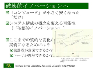 破壊的イノベーションへ
「コンピュータ」が小さく安くなった
「だけ」
システム構成の概念を変える可能性
（「破壊的イノベーション」）

ここまでの質的な変化が
実質になるためには？
設計者が意図できるか？
ユーザが理解できるか？
（C.クリステンセン「イノベーションのジレンマ
—技術革新が巨大企業を滅ぼすとき」(翔泳社
(2001)）

2014/1/22

Interface Device Laboratory, Kanazawa University http://ifdl.jp/

 