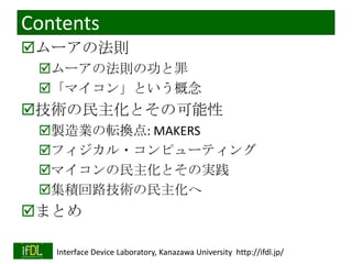 Contents
ムーアの法則
ムーアの法則の功と罪
「マイコン」という概念

技術の民主化とその可能性
製造業の転換点: MAKERS
フィジカル・コンピューティング
マイコンの民主化とその実践
集積回路技術の民主化へ

まとめ
2014/1/22

Interface Device Laboratory, Kanazawa University http://ifdl.jp/

 