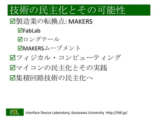 技術の民主化とその可能性
製造業の転換点: MAKERS
FabLab
ロングテール
MAKERSムーブメント

フィジカル・コンピューティング
マイコンの民主化とその実践
集積回路技術の民主化へ

2014/1/22

Interface Device Laboratory, Kanazawa University http://ifdl.jp/

 