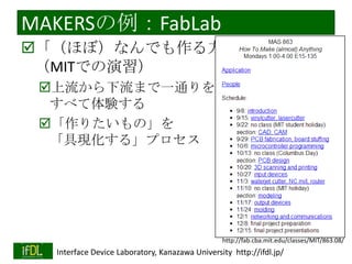 MAKERSの例：FabLab
「（ほぼ）なんでも作る方法」
（MITでの演習）
上流から下流まで一通りを
すべて体験する
「作りたいもの」を
「具現化する」プロセス

http://fab.cba.mit.edu/classes/MIT/863.08/
2014/1/22

Interface Device Laboratory, Kanazawa University http://ifdl.jp/

 
