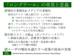 「ロングテール」の背景と意義
嗜好の多様化←メディアの多様化
昔はテレビ（地上波だけ）しかない
「８時だよ全員集合！」はピーク時平均視聴率50%
「他に見るものがないから」という要因も大きい

今：テレビ持ってますか？（学生だと10%程度）
リコメンデーション等の「出会いの手段」の進歩
（マイナーなものを知る機会）

在庫コスト：大幅↓（オンライン・ストア）
＝多様な商品が、消費者の選択の対象に
限られた製品数＝生産者・流通業の都合
（CDストアの棚の制限）

ユーザの嗜好を満たす＝産業の使命の実現
へ Interface Device Laboratory, Kanazawa University http://ifdl.jp/
2014/1/22

 